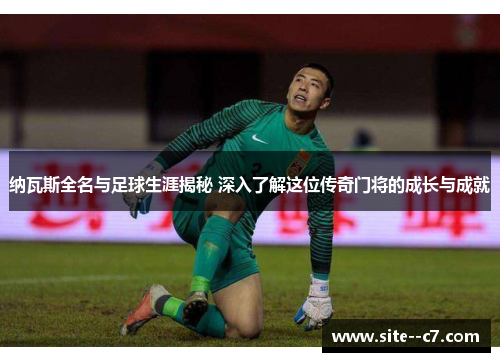 纳瓦斯全名与足球生涯揭秘 深入了解这位传奇门将的成长与成就