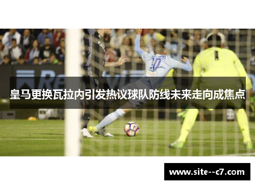 皇马更换瓦拉内引发热议球队防线未来走向成焦点