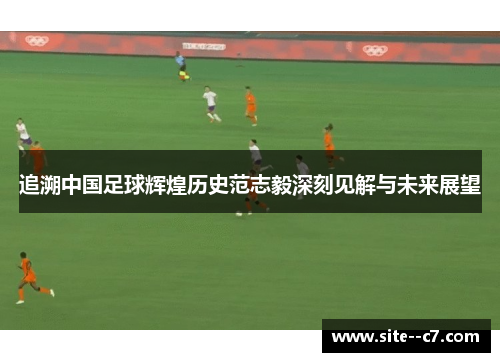 追溯中国足球辉煌历史范志毅深刻见解与未来展望