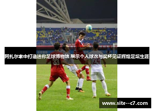 阿扎尔家中打造迷你足球博物馆 展示个人球衣与奖杯见证辉煌足坛生涯