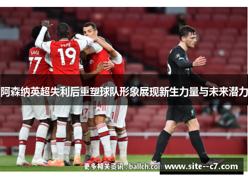 阿森纳英超失利后重塑球队形象展现新生力量与未来潜力