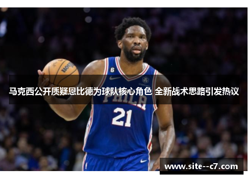 马克西公开质疑恩比德为球队核心角色 全新战术思路引发热议