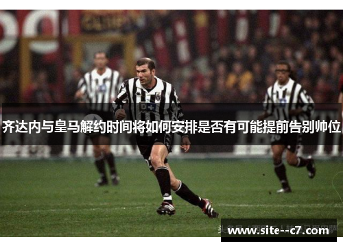 齐达内与皇马解约时间将如何安排是否有可能提前告别帅位