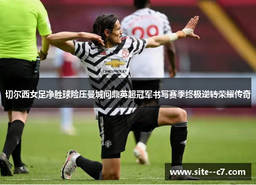 切尔西女足净胜球险压曼城问鼎英超冠军书写赛季终极逆转荣耀传奇