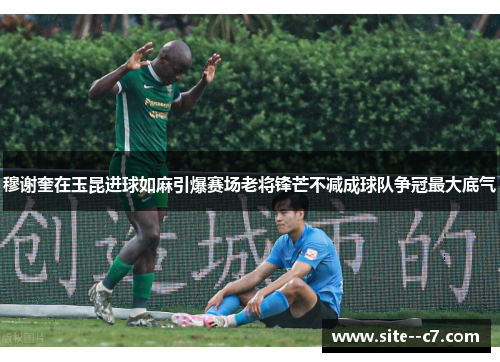 穆谢奎在玉昆进球如麻引爆赛场老将锋芒不减成球队争冠最大底气